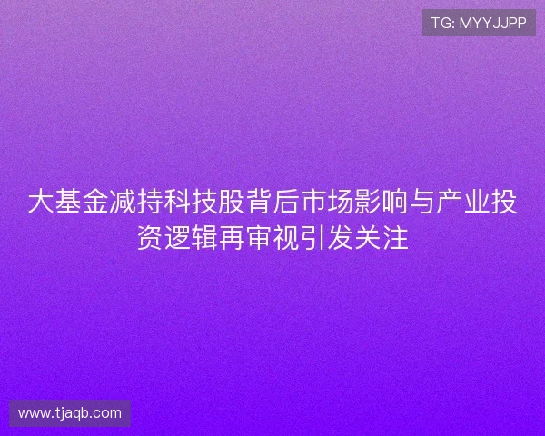 大基金减持科技股背后市场影响与产业投资逻辑再审视引发关注 大基金减持科技股背后市场影响与产业投资逻辑再审视引发关注